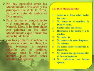  No hay oposición entre los
  Mandamientos revelados y los
                                    Los Diez Mandamientos
  principios que dicta la razón,
  ya que el autor de ambos es
                                    1.  Amaras a Dios sobre todas
  Dios mismo.
                                        las cosas.
 Para facilitar el conocimiento    2. No tomaras el nombre de
  y el seguimiento de la Ley            Dios en vano.
  Natural, Dios, la ha formulado    3. Santificaras las fiestas.
  con palabras en los Diez          4. Honrarás a tu padre y a tu
  Mandamientos que transmitió           madre.
  al pueblo de Israel.              5. No matarás.
 Los tres primeros se refieren a   6. No cometerás actos impuros.
  nuestra relación con Dios; los    7. No robaras.
  siete restantes, a nuestra        8. No darás falso testimonio ni
  relación con el prójimo.              mentiras.
  Abarcan toda la vida del          9. No consentirás pensamientos
  hombre, pues somos seres              ni deseos impuros.
  sociales y religiosos.            10. No codiciaras los bienes
                                        ajenos.
 