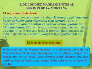 El seguimiento de Jesús.
Se acercó un joven a Jesús y le dijo: Maestro, ¿qué tengo que
hacer de bueno para obtener la vida eterna? Jesús le
respondió: si quieres entrar en la vida eterna, guarda los
Mandamientos. El joven le explicó que siempre había tratado
de cumplirlos. Entonces, Jesús le propuso desprenderse de
todo lo que tenía, y añadió: Luego ven y sígueme (Mt 19, 16-
21)
                   El Sermón de la Montaña.

Jesús proclama las Bienaventuranzas, a continuación comenta los
Mandamientos. No dice que lo antiguo ya no es valido, sino que Dios
espera más de sus hijos. Jesús termina aquel discurso con estas
palabras: Sed perfectos como vuestro Padre celestial es perfecto (Mt
43, 48).
 