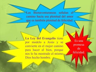 Las Bienaventuranzas señalan el
camino hacia esa plenitud del amor
que es también plenitud de felicidad.




La Ley del Evangelio tiene
por modelo a Jesús y se               Es una
convierte en el mejor camino         promesa
para hacer el bien, porque              de
nos lo ha mostrado el mismo         felicidad.
Dios hecho hombre.
 