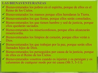LAS BIENAVENTURANZAS
 Bienaventurados los pobres en el espíritu, porque de ellos es el
  Reino de los Cielos.
 Bienaventurados los mansos porque ellos heredaran la Tierra.
 Bienaventurados los que lloran, porque ellos serán consolados.
 Bienaventurados los que tienen hambre y sed de justicia, porque
  ellos quedarán saciados.
 Bienaventurados los misericordiosos, porque ellos alcanzarán
  misericordia.
 Bienaventurados los limpios de corazón, porque ellos verán a
  Dios.
 Bienaventurados los que trabajan por la paz, porque serán ellos
  llamados hijos de Dios.
 Bienaventurados los perseguidos por causa de la justicia, porque
  de ellos es el Reino de los Cielos.
 Bienaventurados vosotros cuando os injurien y os persigan y os
  calumnien de cualquier modo por mi causa (Mt 5, 3-11).
 