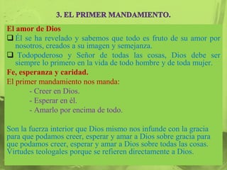 El amor de Dios
 Él se ha revelado y sabemos que todo es fruto de su amor por
   nosotros, creados a su imagen y semejanza.
 Todopoderoso y Señor de todas las cosas, Dios debe ser
   siempre lo primero en la vida de todo hombre y de toda mujer.
Fe, esperanza y caridad.
El primer mandamiento nos manda:
       - Creer en Dios.
       - Esperar en él.
       - Amarlo por encima de todo.

Son la fuerza interior que Dios mismo nos infunde con la gracia
para que podamos creer, esperar y amar a Dios sobre gracia para
que podamos creer, esperar y amar a Dios sobre todas las cosas.
Virtudes teologales porque se refieren directamente a Dios.
 