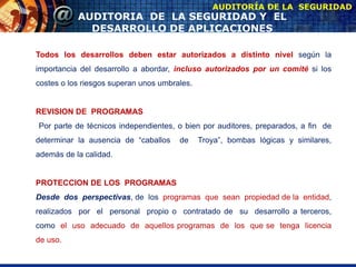 AUDITORIA DE LA SEGURIDAD Y EL
DESARROLLO DE APLICACIONES
AUDITORÍA DE LA SEGURIDAD
Todos los desarrollos deben estar autorizados a distinto nivel según la
importancia del desarrollo a abordar, incluso autorizados por un comité si los
costes o los riesgos superan unos umbrales.
REVISION DE PROGRAMAS
Por parte de técnicos independientes, o bien por auditores, preparados, a fin de
determinar la ausencia de “caballos de Troya”, bombas lógicas y similares,
además de la calidad.
PROTECCION DE LOS PROGRAMAS
Desde dos perspectivas, de los programas que sean propiedad de la entidad,
realizados por el personal propio o contratado de su desarrollo a terceros,
como el uso adecuado de aquellos programas de los que se tenga licencia
de uso.
 