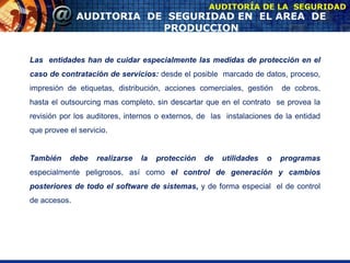 AUDITORIA DE SEGURIDAD EN EL AREA DE
PRODUCCION
AUDITORÍA DE LA SEGURIDAD
Las entidades han de cuidar especialmente las medidas de protección en el
caso de contratación de servicios: desde el posible marcado de datos, proceso,
impresión de etiquetas, distribución, acciones comerciales, gestión de cobros,
hasta el outsourcing mas completo, sin descartar que en el contrato se provea la
revisión por los auditores, internos o externos, de las instalaciones de la entidad
que provee el servicio.
También debe realizarse la protección de utilidades o programas
especialmente peligrosos, así como el control de generación y cambios
posteriores de todo el software de sistemas, y de forma especial el de control
de accesos.
 