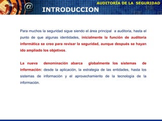 INTRODUCCION
AUDITORÍA DE LA SEGURIDAD
Para muchos la seguridad sigue siendo el área principal a auditoria, hasta el
punto de que algunas identidades, inicialmente la función de auditoria
informática se creo para revisar la seguridad, aunque después se hayan
ido ampliado los objetivos.
La nueva denominación abarca globalmente los sistemas de
información: desde la aplicación, la estrategia de las entidades, hasta los
sistemas de información y el aprovechamiento de la tecnología de la
información.
 