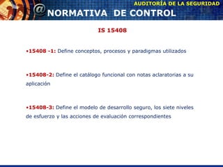 IS 15408
•15408 -1: Define conceptos, procesos y paradigmas utilizados
•15408-2: Define el catálogo funcional con notas aclaratorias a su
aplicación
•15408-3: Define el modelo de desarrollo seguro, los siete niveles
de esfuerzo y las acciones de evaluación correspondientes
AUDITORÍA DE LA SEGURIDAD
NORMATIVA DE CONTROL
 