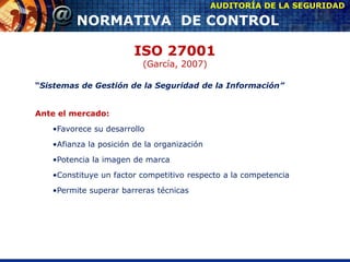 ISO 27001
(García, 2007)
“Sistemas de Gestión de la Seguridad de la Información”
Ante el mercado:
•Favorece su desarrollo
•Afianza la posición de la organización
•Potencia la imagen de marca
•Constituye un factor competitivo respecto a la competencia
•Permite superar barreras técnicas
AUDITORÍA DE LA SEGURIDAD
NORMATIVA DE CONTROL
 