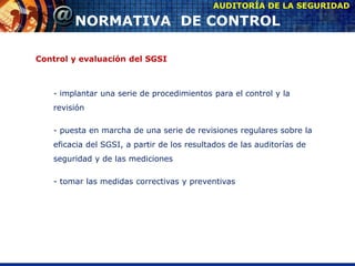Control y evaluación del SGSI
- implantar una serie de procedimientos para el control y la
revisión
- puesta en marcha de una serie de revisiones regulares sobre la
eficacia del SGSI, a partir de los resultados de las auditorías de
seguridad y de las mediciones
- tomar las medidas correctivas y preventivas
AUDITORÍA DE LA SEGURIDAD
NORMATIVA DE CONTROL
 