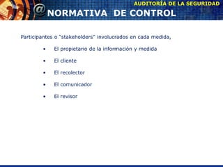Participantes o “stakeholders” involucrados en cada medida,
• El propietario de la información y medida
• El cliente
• El recolector
• El comunicador
• El revisor
AUDITORÍA DE LA SEGURIDAD
NORMATIVA DE CONTROL
 