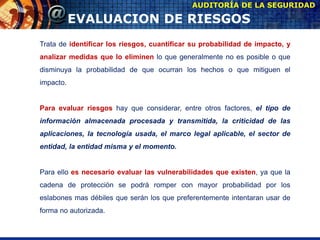 AUDITORÍA DE LA SEGURIDAD
EVALUACION DE RIESGOS
Trata de identificar los riesgos, cuantificar su probabilidad de impacto, y
analizar medidas que lo eliminen lo que generalmente no es posible o que
disminuya la probabilidad de que ocurran los hechos o que mitiguen el
impacto.
Para evaluar riesgos hay que considerar, entre otros factores, el tipo de
información almacenada procesada y transmitida, la criticidad de las
aplicaciones, la tecnología usada, el marco legal aplicable, el sector de
entidad, la entidad misma y el momento.
Para ello es necesario evaluar las vulnerabilidades que existen, ya que la
cadena de protección se podrá romper con mayor probabilidad por los
eslabones mas débiles que serán los que preferentemente intentaran usar de
forma no autorizada.
 