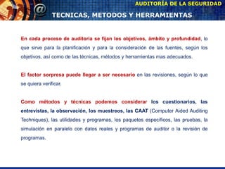 AUDITORÍA DE LA SEGURIDAD
TECNICAS, METODOS Y HERRAMIENTAS
En cada proceso de auditoria se fijan los objetivos, ámbito y profundidad, lo
que sirve para la planificación y para la consideración de las fuentes, según los
objetivos, así como de las técnicas, métodos y herramientas mas adecuados.
El factor sorpresa puede llegar a ser necesario en las revisiones, según lo que
se quiera verificar.
Como métodos y técnicas podemos considerar los cuestionarios, las
entrevistas, la observación, los muestreos, las CAAT (Computer Aided Auditing
Techniques), las utilidades y programas, los paquetes específicos, las pruebas, la
simulación en paralelo con datos reales y programas de auditor o la revisión de
programas.
 