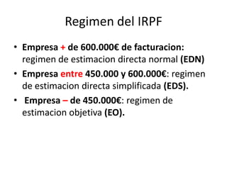 Regimen del IRPF
• Empresa + de 600.000€ de facturacion:
regimen de estimacion directa normal (EDN)
• Empresa entre 450.000 y 600.000€: regimen
de estimacion directa simplificada (EDS).
• Empresa – de 450.000€: regimen de
estimacion objetiva (EO).
 