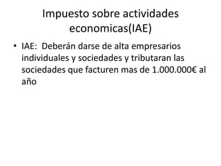 Impuesto sobre actividades
economicas(IAE)
• IAE: Deberán darse de alta empresarios
individuales y sociedades y tributaran las
sociedades que facturen mas de 1.000.000€ al
año
 