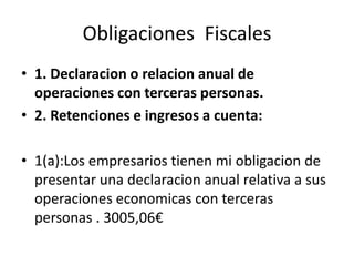 Obligaciones Fiscales
• 1. Declaracion o relacion anual de
operaciones con terceras personas.
• 2. Retenciones e ingresos a cuenta:
• 1(a):Los empresarios tienen mi obligacion de
presentar una declaracion anual relativa a sus
operaciones economicas con terceras
personas . 3005,06€
 