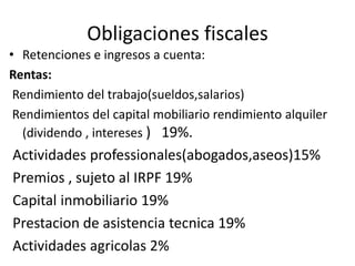 Obligaciones fiscales
• Retenciones e ingresos a cuenta:
Rentas:
Rendimiento del trabajo(sueldos,salarios)
Rendimientos del capital mobiliario rendimiento alquiler
(dividendo , intereses ) 19%.
Actividades professionales(abogados,aseos)15%
Premios , sujeto al IRPF 19%
Capital inmobiliario 19%
Prestacion de asistencia tecnica 19%
Actividades agricolas 2%
 
