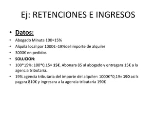 Ej: RETENCIONES E INGRESOS
• Datos:
• Abogado Minuta 100=15%
• Alquila local por 1000€=19%del importe de alquiler
• 3000€ en pedidos
• SOLUCION:
• 100*15%: 100*0,15= 15€. Abonara 85 al abogado y entregara 15€ a la
agencia tributaria.
• 19% agencia tributaria del importe del alquiler: 1000€*0,19= 190 asi k
pagara 810€ y ingresara a la agencia tributaria 190€
 