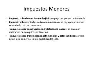 Impuestos Menores
• Impuesto sobre bienes inmuebles(ibi) : se paga por poseer un inmueble.
• Impuesto sobre vehículos de traccion mecanica: se paga por poseer un
vehiculo de traccion mecanica.
• Impuesto sobre construcciones, instalaciones y obras: se paga por
realizacion de cualquier construccion.
• Impuesto sobre transmisiones patrimoniales y actos juridicos: compra
de un local comercial impuesto (abogado) 15%.
 