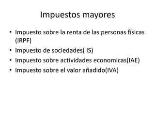 Impuestos mayores
• Impuesto sobre la renta de las personas físicas
(IRPF)
• Impuesto de sociedades( IS)
• Impuesto sobre actividades economicas(IAE)
• Impuesto sobre el valor añadido(IVA)
 