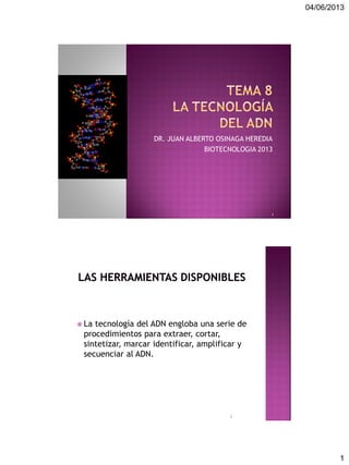 04/06/2013
1
DR. JUAN ALBERTO OSINAGA HEREDIA
BIOTECNOLOGIA 2013
1
 La tecnología del ADN engloba una serie de
procedimientos para extraer, cortar,
sintetizar, marcar identificar, amplificar y
secuenciar al ADN.
2
 