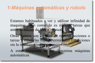 1-Máquinas automáticas y robots
Estamos habituados a ver y utilizar infinidad de
maquinas cuyo cometido es realizar tareas que
antes se hacían de forma manual.
Otras formas son capaces de realizar acciones o
tareas y repetirlas bajo determinadas condiciones
sin la intervención humana.
A estas máquinas se las denomina máquinas
automáticas
 