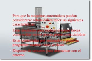 Para que la maquinas automáticas puedan
considerarse robots deben tener las siguientes
características:
● Estar diseñadas para realizar diversas tareas
como soldar mover piezas,pintar,cortar,taladrar
● Estar controladas por ordenador y poderlas
programar cuantas veces se desee
● Disponer de sensores para interactuar con el
entorno
 