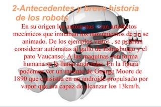 2-Antecedentes y breve historia
de los robots
En su origen los autómatas eran artefactos
mecánicos que imitaban los movimientos de un se
animado. De los ejemplos vistos , se podrían
considerar autómatas al gallo de Estrasburgo y el
pato Vaucanso. A las maquinas con forma
humana se le llama androides. En la figura
podemos ver un invento de George Moore de
1890 que consistía en un androide propulsado por
vapor que era capaz de alcanzar los 13km/h.
 