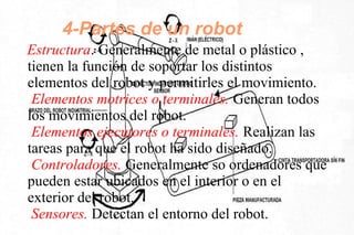 4-Partes de un robot
Estructura. Generalmente de metal o plástico ,
tienen la función de soportar los distintos
elementos del robot y permitirles el movimiento.
Elementos motrices o terminales. Generan todos
los movimientos del robot.
Elementos ejecutores o terminales. Realizan las
tareas para que el robot ha sido diseñado.
Controladores. Generalmente so ordenadores que
pueden estar ubicados en el interior o en el
exterior del robot.
Sensores. Detectan el entorno del robot.
 