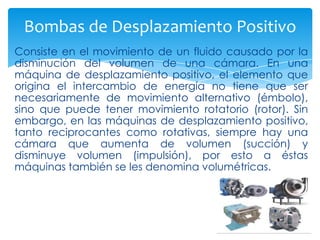 Bombas de Desplazamiento Positivo
Consiste en el movimiento de un fluido causado por la
disminución del volumen de una cámara. En una
máquina de desplazamiento positivo, el elemento que
origina el intercambio de energía no tiene que ser
necesariamente de movimiento alternativo (émbolo),
sino que puede tener movimiento rotatorio (rotor). Sin
embargo, en las máquinas de desplazamiento positivo,
tanto reciprocantes como rotativas, siempre hay una
cámara que aumenta de volumen (succión) y
disminuye volumen (impulsión), por esto a éstas
máquinas también se les denomina volumétricas.

 