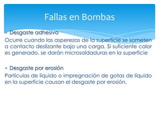 Fallas en Bombas
Desgaste adhesivo
Ocurre cuando las asperezas de la superficie se someten
a contacto deslizante bajo una carga. Si suficiente calor
es generado, se darán microsoldaduras en la superficie
Desgaste por erosión
Partículas de líquido o impregnación de gotas de líquido
en la superficie causan el desgaste por erosión.

 