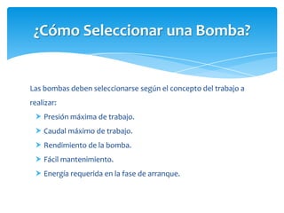 ¿Cómo Seleccionar una Bomba?

Las bombas deben seleccionarse según el concepto del trabajo a
realizar:
 Presión máxima de trabajo.
 Caudal máximo de trabajo.
 Rendimiento de la bomba.
 Fácil mantenimiento.
 Energía requerida en la fase de arranque.

 