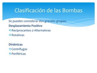 Clasificación de las Bombas
Se pueden considerar dos grandes grupos:
Desplazamiento Positivo
Reciprocantes o Alternativas
Rotativas
Dinámicas
Centrífugas
Periféricas

 