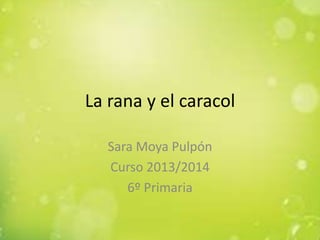 La rana y el caracol
Sara Moya Pulpón
Curso 2013/2014
6º Primaria

 