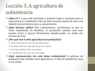 Lección 3. A agricultura de
subsistencia
 ¿Qué é? É a que está orientada a producir todo o necesario para a
supervivencia, e dedícalles máis de dúas terceiras partes do solo e do
traballo para productos para o autoconsumo.
 ¿Qué técnicas utiliza? Moi rudimentarias, semellantes ás que se
viñan traballando no Neolítico. O campesiño traballa coas súas
propias mans e poucas ferramentas (aixada-azada- ou arado con
animais de tiro).
 ¿Por qué non é unha agricultura tan productiva?





Pola explotación constante das terras.
A pouca eficacia das técnicas de cultivo.
A mala calidade das sementes.
O problema da seca ou as pragas.

 ¿Qué consecuencias ten este baixo rendemento? A pobreza da
poboación que traballa nesta agricultura e a falta de excedentes para
a súa venda.

 