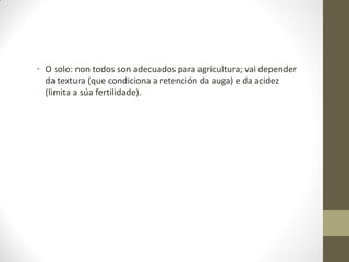 • O solo: non todos son adecuados para agricultura; vai depender
da textura (que condiciona a retención da auga) e da acidez
(limita a súa fertilidade).

 