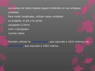 Los países de habla inglesa siguen midiendo en sus antiguas
unidades.
Para medir longitudes, utilizan estas unidades:
La pulgada, el pie y la yarda.
1pulgada=2,54cm
1pie=12pulgadas
1yarda=3pies
También utilizan la milla terrestre, que equivale a 1610 metros y la
milla marina, que equivale a 1852 metros.

 