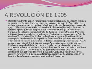 A REVOLUCIÓN DE 1905
 Derrota rusa frente Xapón Produce un gran descontento da poboación e tamén

se produce unha manifestación pacífica Domingo Sanguento Aparición dos
soviets (asembleas de campesiños, obreitos e soldados) Resultados da unión de
1905: 1. Eleccións por sufraxio universal ao Parlamento (Duma) 2. Promesa de
reforma agraria 3. Pouco despois o tsar clausura o Duma 5.3. A Revolución
burguesa de Febreiro de 1917. Entrada de Rusia na I Guerra Mundial Derrotas
militares Aumentou a fame na poboación Pedindo a retirada da guerra Afin do
tsarismo Tsar indefendible incluso polas clases burguesas Manifestación en
Petrogrado Proclamación da República, formación dun goberno provisional
que ten como obxetivo a instauración dunha democracia parlamentaria - 5.4. O
goberno provisional. Continúa coa guerra Aumenta o descontento popular
Prodúcese unha dualidade de poderes; O goberno provisional e os soviets
Aumenta a influencia dos bolxeviques nos soviets Prodúcense as famosas Teses
de Abril de Lenin 1. Derrocamento do goberno provisional pola forza 2.
Formación dun goberno de soviets 3. Paz con Alemaña 4. Repartir as terras
entre os campesiños 5. Cesión das fábricas dos obreiros 6. Nacionalización da
banca 7. Recoñecemento das nacionalidades do Imperio

 
