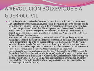 A REVOLUCIÓN BOLXEVIQUE E A
GUERRA CIVIL
 6.1. A Revolución obreira de Outubro de 1917. Toma do Palacio de Inverno en

San Petesburgo (importancia da Garda Roxa) Fórmase o goberno obreiro donde
preside Lenin Figuras: Trotski e Stalin Expropiación das terras que se reparten
entre os campesiños Control das fábricas polos comités obreiros Tratado de
Brest-Litovsk Fanse eleccións para a Asemblea Constituínte Disolución da
Asemblea Constituínte: fin ao pluralismo político 6.2. A guerra civil (1918-1921)
Exército Branco (apoiados por
franceses, británicos, xaponeses, norteamericanos) Exército Roxo (exército
bolxevique, Trotski) Escasez de alimentos Represalias políticas (fusilamento do
Tsar e a súa familia) Triunfo do exército Roxo, 1921 Endurecemento do réxime
soviético Formación do Partido Comunista Ruso que ostenta o monopolio de
poder Formación dunha policía contrarrevolucionaria secreta (Tcheka) Política
económica: comunismo de guerra Nacionalización da industria e
colectivización das terras dos campesiños 6.3. A formación da URSS. Unión de
Repúblicas Socialistas Soviéticas Mediante a Constitución de 1924 Institucións:
1. Soviets Supremos 2. Presidium 3. Consello de Comisarios do Pobo Monopolio
do poder do PCUS e o PCUS é un partido centralizado e xerarquizado Comité
Central de Secretariado Xeral Ditadura do proletariado = Sistema totalitario
(Unión de partido e de Estado)

 