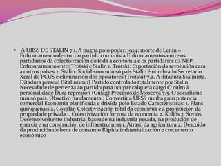  A URSS DE STALIN 7.1. A pugna polo poder. 1924: morte de Lenin =

Enfrontamento dentro do partido comunista Enfrontamentos entre os
partidarios da colectivización de toda a economía e os partidarios da NEP
Enfrontamento entre Trotski e Stalin 1. Trotski: Exportación da revolución cara
a outros países 2. Stalin: Socialismo nun só país Stalin é nombrado Secretario
Xeral do PCUS e eliminación dos opositores (Trotski) 7.2. A ditadura Stalinista.
Ditadura persoal (Stalinismo) Partido controlado totalmente por Stalin
Necesidade de pertenza ao partido para ocupar calquera cargo O culto á
personalidade Dura represión (Gulag) Procesos de Moscova 7.3. O socialismo
nun só país. Obxetivo fundamental: Convertir a URSS nunha gran potencia
comercial Economía planificada e drixida polo Estado Características: 1. Plans
quinquenais 2. Gosplán Colectivización total da economía e a prohibición da
propiedade privada 1. Colectivización forzosa da economía 2. Koljós 3. Sovjós
Desenvolvemento industrial baseado na industria pesada, na produción de
enerxía e na construción de infraestruturas 1. Atraso da agricultura 2. Descoido
da produción de bens de consumo Rápida industrialización e crecemento
económico

 