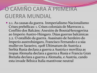 O CAMIÑO CARA A PRIMEIRA
GUERRA MUNDIAL
 2.1. As causas da guerra. Inmperialismo Nacionalismo

Crises prebélicas: 1. Crises coloniais de Marrocos 2.
Conflito dos Balcáns: Anexión de BosniaHercegovina
ao Imperio Austro-Húngaro. Dúas guerras balcánicas
2.2. O estallido da guerra. Asasinato de herdeiro do
Imperio austrohúngaro, Francisco Fernando e a súa
muller en Saraeivo, 1908 Ultimatum de Austria a
Serbia Rusia declara a guerra a Austria e moviliza as
tropas Alemaña declara a guerra a Rusia e Francia Gran
Bretaña declara a guerra a Alemaña, e Austria, cando
esta invade Bélxica Italia mantívose neutral

 