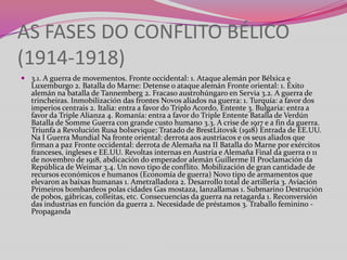 AS FASES DO CONFLITO BÉLICO
(1914-1918)
 3.1. A guerra de movementos. Fronte occidental: 1. Ataque alemán por Bélxica e
Luxemburgo 2. Batalla do Marne: Detense o ataque alemán Fronte oriental: 1. Éxito
alemán na batalla de Tannemberg 2. Fracaso austrohúngaro en Servia 3.2. A guerra de
trincheiras. Inmobilización das frontes Novos aliados na guerra: 1. Turquía: a favor dos
imperios centrais 2. Italia: entra a favor do Triplo Acordo, Entente 3. Bulgaria: entra a
favor da Triple Alianza 4. Romanía: entra a favor do Triple Entente Batalla de Verdún
Batalla de Somme Guerra con grande custo humano 3.3. A crise de 1917 e a fin da guerra.
Triunfa a Revolución Rusa bolxevique: Tratado de BrestLitovsk (1918) Entrada de EE.UU.
Na I Guerra Mundial Na fronte oriental: derrota aos austríacos e os seus aliados que
firman a paz Fronte occidental: derrota de Alemaña na II Batalla do Marne por exércitos
franceses, ingleses e EE.UU. Revoltas internas en Austria e Alemaña Final da guerra o 11
de novembro de 1918, abdicación do emperador alemán Guillerme II Proclamación da
República de Weimar 3.4. Un novo tipo de conflito. Mobilización de gran cantidade de
recursos económicos e humanos (Economía de guerra) Novo tipo de armamentos que
elevaron as baixas humanas 1. Ametralladora 2. Desarrollo total de artillería 3. Aviación
Primeiros bombardeos polas cidades Gas mostaza, lanzallamas 1. Submarino Destrución
de pobos, gábricas, colleitas, etc. Consecuencias da guerra na retagarda 1. Reconversión
das industrias en función da guerra 2. Necesidade de préstamos 3. Traballo feminino Propaganda

 