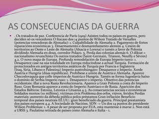 AS CONSECUENCIAS DA GUERRA
 . Os tratados de paz. Conferencia de París (1919) Asisten todos os países en guerra, pero
deciden só os vencedores O fracaso dos 14 puntos de Wilson Tratado de Versalles
(potencias vencedoras de Alemaña): 1. Culpabilidade de Alemaña 2. Pagamento de fortes
reparacións económicas 3. Desarmamento e desmantelamento alemón 4. Cesión de
territorios ao Oeste e Leste de Alemaña (Alsacia e Lorena) e tamén a favor de Polonia
dividindo Alemaña en dous, corredor Polaco. 5. Perda das colonias alemás 6. O diktat =
nacionalismo revanchista Os outros tratados (Saint-Germain, Trianon, Neuilly e Sèvres)
4.2. O novo mapa de Europa. Profunda remodelación de Europa Imperio turco: 1.
Desaparece case na súa totalidade en Europa reducíndose a actual Turquía. Formación de
protectorados en antigos territorios asiáticos de Turquía por Francia e Inglaterra
(Iraq, Siria, Líbano e Palestina) Imperio austrohúngaro: Desaparece o Imperio. Xorde
Austria e Hungría (dúas repúblicas). Prohíbese a unión de Austria e Alemaña. Aparece
Checoslovaquia que colle imperios de Austria e Hungría. Tamén se forma Iugoslavia baixo
o dominio de Serbia Imperio ruso: 1. Desaparece o imperio. Obxetivo das potencias
occidentais: illar a nova Rusia Revolucionaria. Aparece a Gran Polonia a costa do Imperio
Ruso. Gran Romanía aparece a costa do Imperio Austríaco e de Rusia. Aparición dos
Estados Bálticos: Estonia, Letonia e Lituania 4.3. As consecuencias sociais e económicas
Soldados mortos (10 millóns), víctimas civís Problema dos orfos, viúvos, feridos Perdas
materiais: aumento da débeda pública polos préstamos Gran inflación Beneficio
temporal dos países neutrais EE.UU.: gran beneficiado da guerra. Principal prestamista
dos países europeos 4.4. A Sociedade de Nacións. SDN -> Un dos 14 puntos do presidente
Wilson Problemas: 1. A pesar de ser proposta por EUA, esta mantense á marxe 2. Non está
a URSS 3. Paulatina retirada de países como Alemaña e Italia - 1.

 