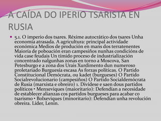A CAÍDA DO IPERIO TSARISTA EN
RUSIA
 5.1. O imperio dos tsares. Réxime autocrático dos tsares Unha

economía atrasada. A agricultura: principal actividade
económica Medios de produción en mans dos terratenentes
Maioría de poboación eran campesiños nunhas condicións de
vida case feudais Un tímido proceso de industrialización
concentrado nalgunhas zonas en torno a Moscova, San
Petesburgo e a zona dos Urais Xurdimento dun numeroso
proletariado Burguesía escasa As forzas políticas. O Partido
Constitucional Demócrata, ou kadet (burgueses) O Partido
Socialrevolucionario (campesiños) O Partido Socialdemócrata
de Rusia (marxista e obreiro) 1. Divídese e saen dous partidos
políticos • Menxeviques (maioritario): Defendían a necesidade
de establecer alianzas cos partidos burgueses para acabar co
tsarismo • Bolxeviques (minoritario): Defendían unha revolución
obreira. Líder, Lenin.

 