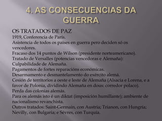 OS TRATADOS DE PAZ

1919, Conferencia de París.
Asistencia de todos os países en guerra pero deciden só os
vencedores.
Fracaso dos 14 puntos de Wilson (presidente norteamericano).
Tratado de Versalles (potencias vencedoras e Alemaña):
Culpabilidade de Alemaña.
Pagamentos de fortes reparacións económicas.
Desarmamento e desmantelamento do exército alemá.
Cesión de territorios a oeste e leste de Alemaña (Alsacia e Lorena, e a
favor de Polonia, dividindo Alemaña en dous: corredor polaco).
Perda das colonias alemás.
Para os alemás isto é un diktat (imposición humillante); ambiente de
nacionalismo revanchista.
Outros tratados: Saint-Germain, con Austria; Trianon, con Hungría;
Nevilly, con Bulgaria; e Sévres, con Turquía.

 