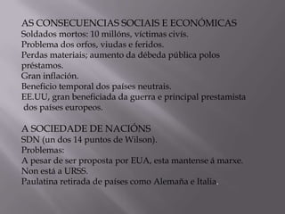 AS CONSECUENCIAS SOCIAIS E ECONÓMICAS

Soldados mortos: 10 millóns, víctimas civís.
Problema dos orfos, viudas e feridos.
Perdas materiais; aumento da débeda pública polos
préstamos.
Gran inflación.
Beneficio temporal dos países neutrais.
EE.UU, gran beneficiada da guerra e principal prestamista
dos países europeos.

A SOCIEDADE DE NACIÓNS

SDN (un dos 14 puntos de Wilson).
Problemas:
A pesar de ser proposta por EUA, esta mantense á marxe.
Non está a URSS.
Paulatina retirada de países como Alemaña e Italia.

 