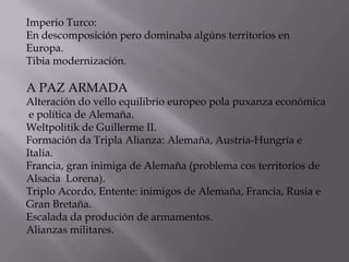Imperio Turco:
En descomposición pero dominaba algúns territorios en
Europa.
Tibia modernización.

A PAZ ARMADA

Alteración do vello equilibrio europeo pola puxanza económica
e política de Alemaña.
Weltpolitik de Guillerme II.
Formación da Tripla Alianza: Alemaña, Austria-Hungría e
Italia.
Francia, gran inimiga de Alemaña (problema cos territorios de
Alsacia Lorena).
Triplo Acordo, Entente: inimigos de Alemaña, Francia, Rusia e
Gran Bretaña.
Escalada da produción de armamentos.
Alianzas militares.

 