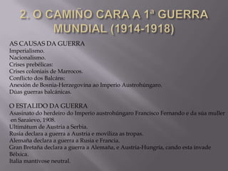 AS CAUSAS DA GUERRA

Imperialismo.
Nacionalismo.
Crises prebélicas:
Crises coloniais de Marrocos.
Conflicto dos Balcáns:
Anexión de Bosnia-Herzegovina ao Imperio Austrohúngaro.
Dúas guerras balcánicas.

O ESTALIDO DA GUERRA

Asasinato do herdeiro do Imperio austrohúngaro Francisco Fernando e da súa muller
en Saraievo, 1908.
Ultimátum de Austria a Serbia.
Rusia declara a guerra a Austria e moviliza as tropas.
Alemaña declara a guerra a Rusia e Francia.
Gran Bretaña declara a guerra a Alemaña, e Austria-Hungría, cando esta invade
Bélxica.
Italia mantívose neutral.

 
