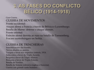 Gran Guerra.

GUERRA DE MOVEMENTOS

Fronte occidental:
Ataque alemá a Francia a través de Bélxica e Luxemburgo.
Batalla do Marne: detense o ataque alemán.
Fronte oriental:
Exército alemá derrota ao ruso na batalla de Tannemberg.
Fracaso austrohúngaro en Serbia.

GUERRA DE TRINCHEIRAS

Inmobilización das frontes.
Novos aliados na guerra.
Turquía a favor dos imperios centrais, 1914.
Italia entra a favor do Triplo Acordo.
Bulgaria a favor da Tripla Alianza.
Romanía a favor do Triplo Entente.
Batalla de Verdún.
Batalla de Somme (ofensiva inglesa e francesa).
Guerra cun grande custo humano.

 