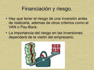 Financiación y riesgo.
● Hay que tener el riesgo de una inversión antes
de realizarla, ademas de otros criterios como el
VAN o Pay-Back.
● La importancia del riesgo en las inversiones
dependerá de la visión del empresario.
 