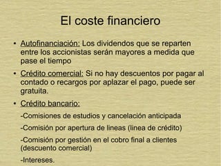 El coste financiero
● Autofinanciación: Los dividendos que se reparten
entre los accionistas serán mayores a medida que
pase el tiempo
● Crédito comercial: Si no hay descuentos por pagar al
contado o recargos por aplazar el pago, puede ser
gratuita.
● Crédito bancario:
-Comisiones de estudios y cancelación anticipada
-Comisión por apertura de lineas (linea de crédito)
-Comisión por gestión en el cobro final a clientes
(descuento comercial)
-Intereses.
 