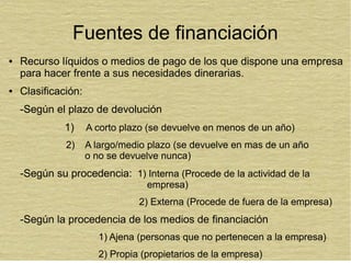 Fuentes de financiación
● Recurso líquidos o medios de pago de los que dispone una empresa
para hacer frente a sus necesidades dinerarias.
● Clasificación:
-Según el plazo de devolución
1) A corto plazo (se devuelve en menos de un año)
2) A largo/medio plazo (se devuelve en mas de un año
o no se devuelve nunca)
-Según su procedencia: 1) Interna (Procede de la actividad de la
empresa)
2) Externa (Procede de fuera de la empresa)
-Según la procedencia de los medios de financiación
1) Ajena (personas que no pertenecen a la empresa)
2) Propia (propietarios de la empresa)
 