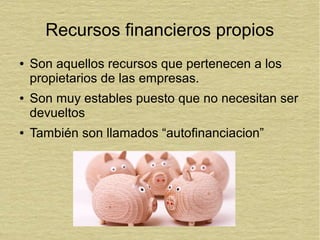 Recursos financieros propios
● Son aquellos recursos que pertenecen a los
propietarios de las empresas.
● Son muy estables puesto que no necesitan ser
devueltos
● También son llamados “autofinanciacion”
 